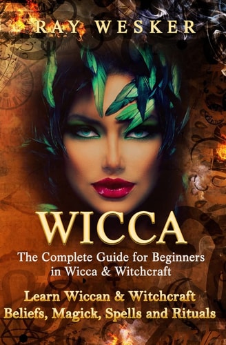 Wicca: the Complete Guide for Beginners in Wicca and Witchcraft Learn Wiccan and Witchcraft Beliefs, Magick, Spells and Rituals