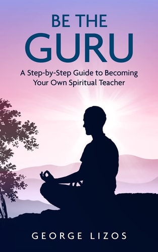 Be the Guru A Step-By-Step Guide to Becoming Your Own Spiritual Teacher