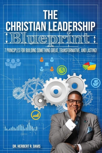 The Christian Leadership Blueprint 7 Principles For Building Someting Great, Transformative, And Lasting!