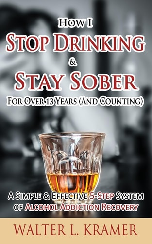 How I Stop Drinking and Stay Sober for Over 13 Years (and Counting) - a Simple and Effective 5-Step System of Alcohol Addiction Recovery