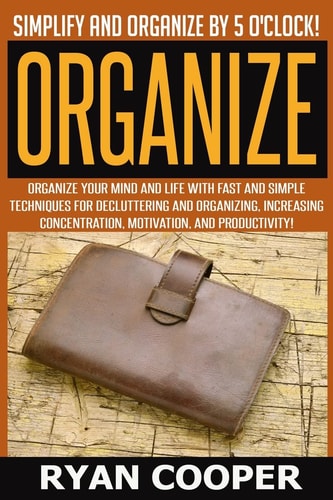 Organize - Ryan Cooper Simplify And Organize By 5 O'clock! Organize Your Mind And Life With Fast And Simple Techniques For Decluttering And Organizing, Increasing Concentration, Motivation, And Productivity!