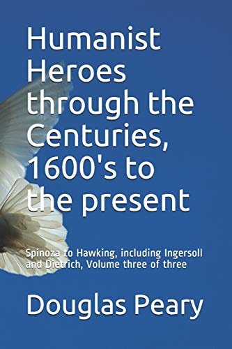 Humanist Heroes Through the Centuries, 1600's to the Present Spinoza to Hawking, Including Ingersoll and Dietrich, Volume Three of Three