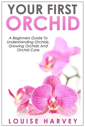 Your First Orchid A Beginners Guide To Understanding Orchids, Growing Orchids and Orchid Care
