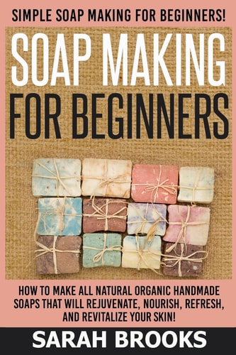 Soap Making For Beginners - Sarah Brooks Simple Soap Making For Beginners! How To Make All Natural Organic Handmade Soaps That Will Rejuvenate, Nourish, Refresh, And Revitalize Your Skin!