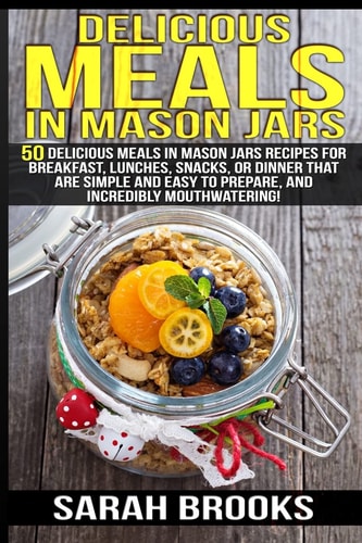 Delicious Meals In Mason Jars - Sarah Brooks 50 Delicious Meals in Mason Jars Recipes For Breakfast, Lunches, Snacks, Or Dinner That Are Simple And Easy To Prepare, And Incredibly Mouthwatering!