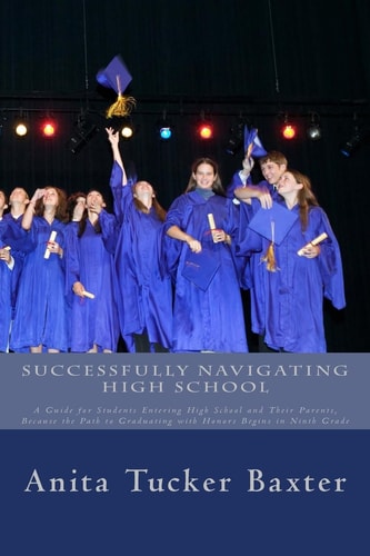 Successfully Navigating High School A Guide for Students Entering High School and Their Parents, Because the Path to Graduating with Honors Begins in Ninth Grade