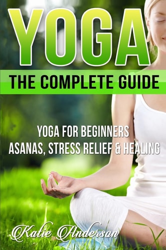 Yoga The Complete Guide: Yoga For Beginners, Asanas, Stress Relief And Healing