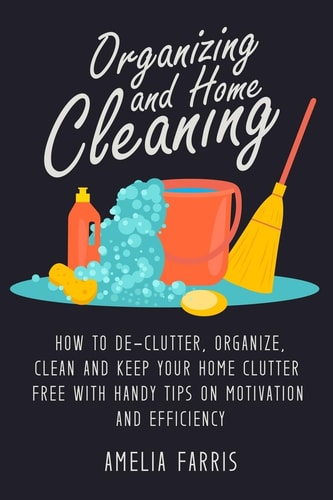 Organizing and Home Cleaning How to De-Clutter, Organize, Clean and Keep Your Home Clutter Free with Handy Tips on Motivation and Efficiency
