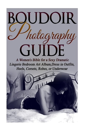 Boudoir Photography Guide A Women's Bible for a Sexy Dramatic Lingerie Bedroom Art Album, Dress in Outfits, Heels, Corsets, Robes, Or Underwear