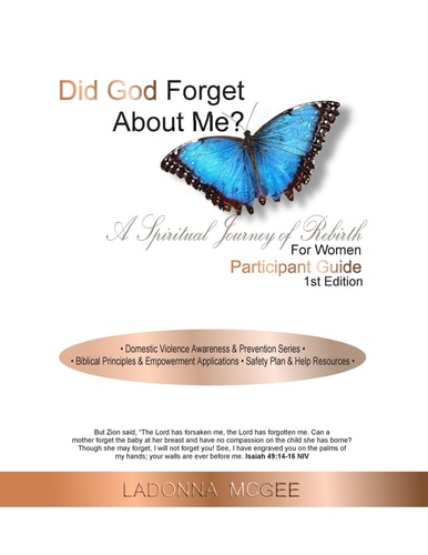 Did God Forget about Me? a Spiritual Journey of Rebirth for Women Participant Guide * Domestic Violence Awareness and Prevention Series * * Biblical Principles and Empowerment Applications * Safety Plan and Resources *