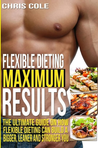 Flexible Dieting Maximum Results The Ultimate Guide On How Flexible Dieting Can Build A Bigger, Leaner and Stronger You