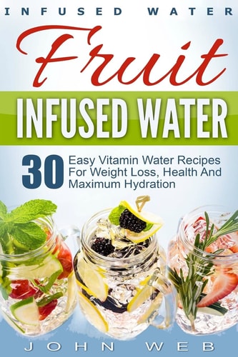 Infused Water Fruit Infused Water - 30 Easy Vitamin Water Recipes for Weight Loss, Health And Maximum Hydration