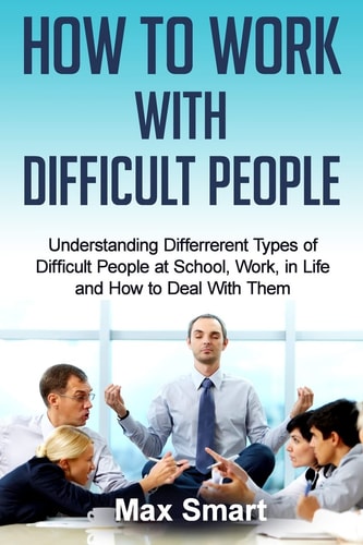 How to Work With Difficult People Understanding Differrerent Types of Difficult People at School, Work, in Life and How to Deal with Them