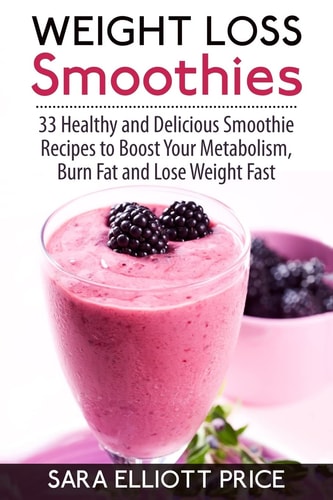 Weight Loss Smoothies 33 Healthy and Delicious Smoothie Recipes to Boost Your Metabolism, Burn Fat and Lose Weight Fast