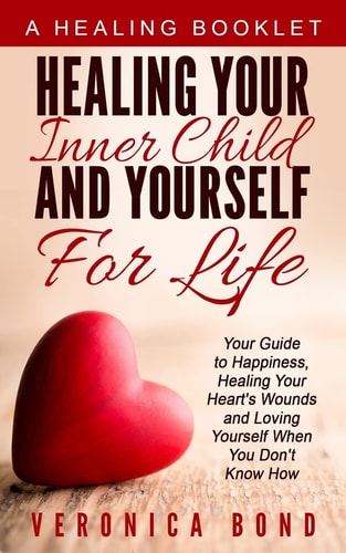 Healing Your Inner Child and Yourself For Life Your Guide to Happiness, Healing Your Heart's Wounds and Loving Yourself When You Don't Know How