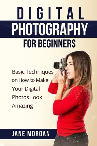 Digital Photography For Beginners Basic Techniques on How to Make Your Digital Photos Look Amazing