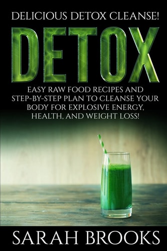 Detox - Sarah Brooks Delicious Detox Cleanse! Easy Raw Food Recipes and Step-By-Step Plan To Cleanse Your Body For Explosive Energy, Health, And Weight Loss!
