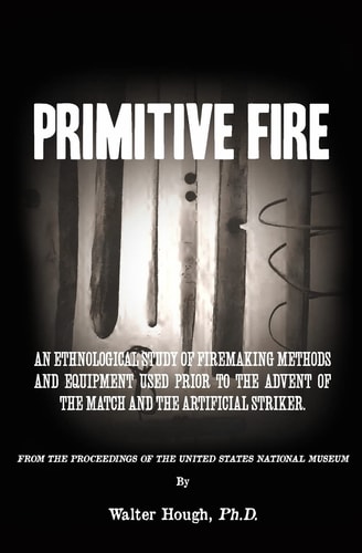 Primitive Fire An Ethnological Study of Firemaking Methods and Equipment Used Prior to the Advent of the Match and the Artificial Striker