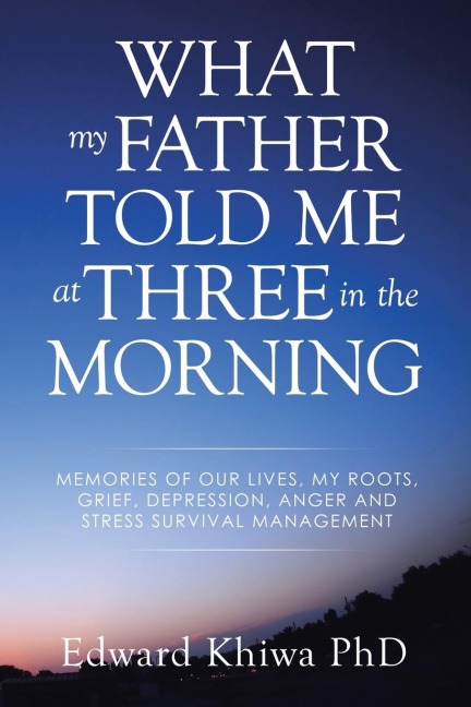 WHAT MY FATHER TOLD ME AT THREE IN THE MORNING: MEMORIES OF OUR LIVES, MY ROOTS, GRIEF, DEPRESSION, ANGER AND STRESS SURVIVAL MANAGEMENT
