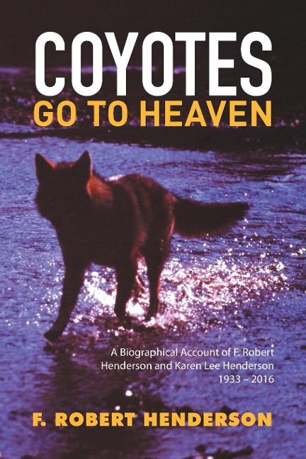 Coyotes Go To Heaven: A Biographical Account of F. Robert Henderson and Karen Lee Henderson 1933 - 2016