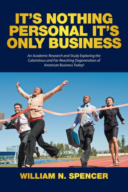 Its Nothing Personal Its Only Business: An Academic Research and Study Exploring the Calamitous and Far-Reaching Degeneration of American Business Today!