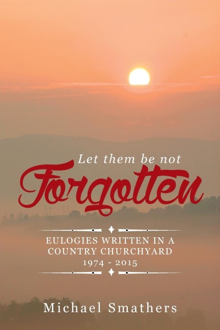 LET THEM BE NOT FORGOTTEN: EULOGIES WRITTEN IN A COUNTRY CHURCHYARD 1974 - 2015