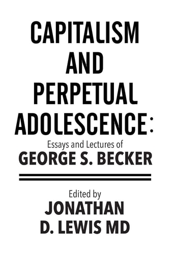 Capitalism and Perpetual Adolescence: Essays and Lectures of George S. Becker Edited by Jonathan D. Lewis MD