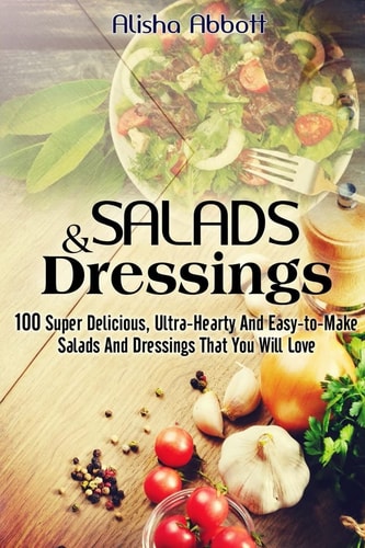Salads And Dressings 100 Super Delicious, Ultra-Hearty And Easy-to-Make Salads And Dressings That You Will Love