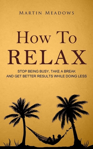 How to Relax Stop Being Busy, Take a Break and Get Better Results While Doing Less