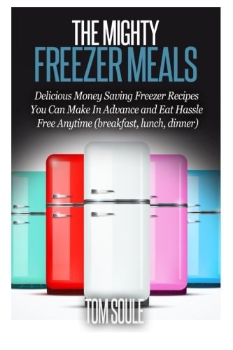 The Mighty Freezer Meals Delicious Money Saving Freezer Recipes You Can Make in Advance and Eat Hassle Free Anytime (Breakfast, Lunch, Dinner)