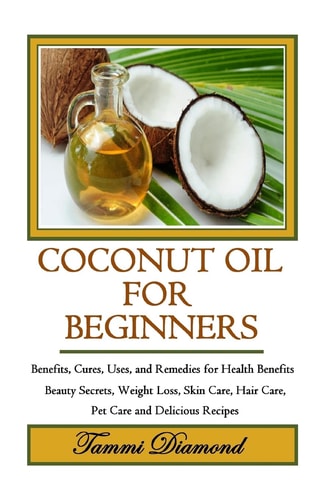 Coconut Oil for Beginners Benefits, Cures, Uses, and Remedies for Health Benefits, Beauty Secrets, Weight Loss, Skin Care, Hair Care, Pet Care and Delicious Recipes