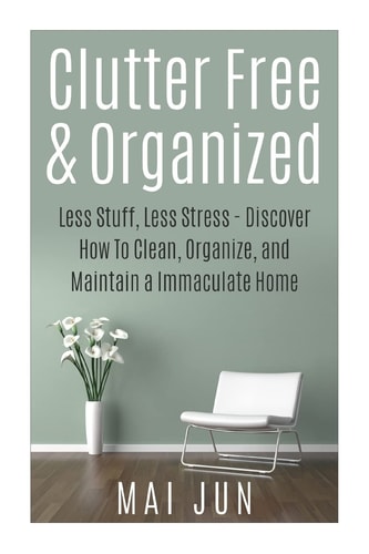 Clutter Free and Organized Less Stuff, Less Stress - Discover How to Clean, Organize, and Maintain a Immaculate Home
