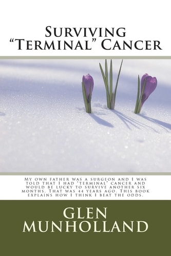 Surviving Terminal Cancer My Own Father Was a Surgeon and I Was Told That I Had Terminal Cancer and I Would Be Lucky to Survive Another Six Months. That Was 44 Years Ago. This Book Explains How I Think I Beat the Odds