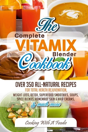 Complete Vitamix Blender Cookbook Over 350 All-Natural Recipes for Total Health Rejuvenation, Weight Loss, Detox, Superfood Smoothies, Spice Blends, Homemade Skin and Hair Creams and Much More