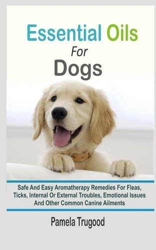 Essential Oils For Dogs Safe And Easy Aromatherapy Remedies For Fleas, Ticks, Internal Or External Troubles, Emotional Issues And Other Common Canine Ailments