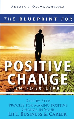 The Blueprint For Positive Change In Your Life Step-By-Step Process For Making Positive Change In Your Life, Business &Career