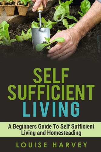 Self Sufficient Living A Beginners Guide to Self Sufficient Living and Homesteading