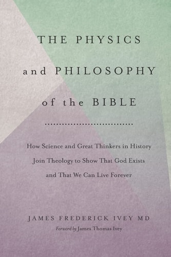 The Physics and Philosophy of the Bible How Science and Great Thinkers in History Join Theology to Show That God Exists and That We Can Live Forever