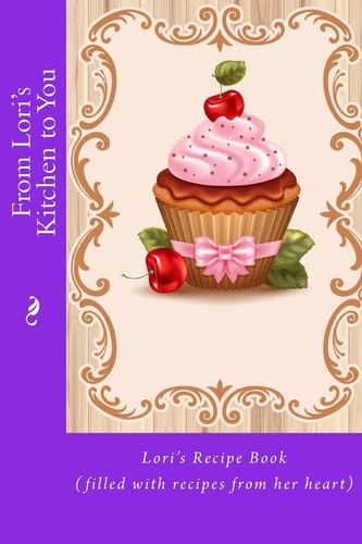 From Lori's Kitchen to You Lori's Recipe Book (filled with Recipes from Her Heart)