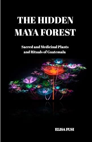 The Hidden Maya Forest Sacred and Medicinal Plants and Rituals of Guatemala