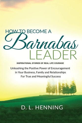 How To Become A Barnabas Leader Inspirational Stories Of Real Life Courage, Unleashing The Power Of Encouragement In Your Business, Family and Relationships For True and Meaningful Success