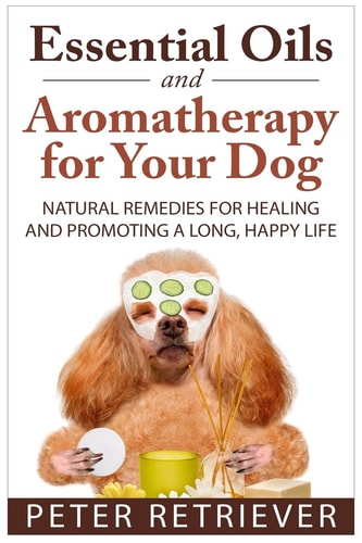 Essential Oils and Aromatherapy for Your Dog Natural Remedies for Healing and Promoting a Long, Happy Life