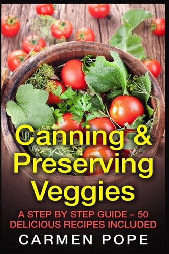 Canning and Preserving Veggies A Step by Step Guide - 50 Delicious Recipes Included