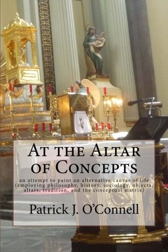 At the Altar of Concepts An Attempt to Paint an Alternative Canvas of Life (employing Philosophy, History, Sociology, Objects, Altars, Tradition, and the Conceptual Matrix)