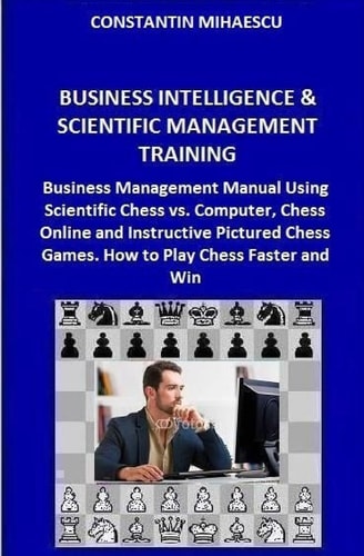 Business Intelligence and Scientific Management Training Business Management Manual Using Scientific Chess Vs. Computer, Chess Online and Instructive Pictured Chess Games. How to Play Chess Faster and Win