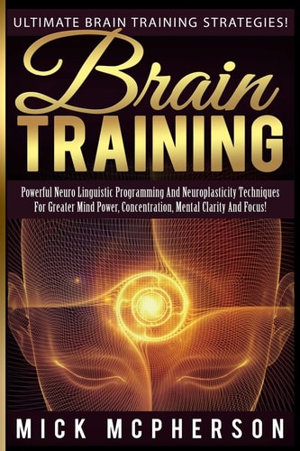 Brain Training - Mick McPherson Powerful Neuro Linguistic Programming And Neuroplasticity Techniques For Greater Mind Power, Concentration, Mental Clarity And Focus!