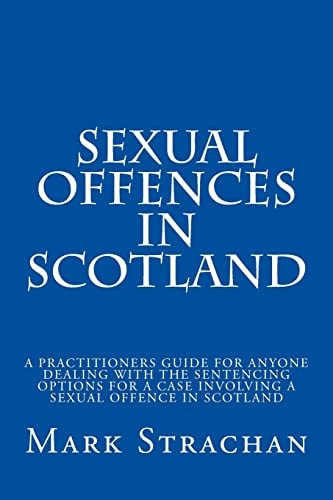 Sexual Offencs in Scotland A Practitioners Guide for Anyone Dealing with the Sentencing Options for a Case Involving a Sexual Offence in Scotland
