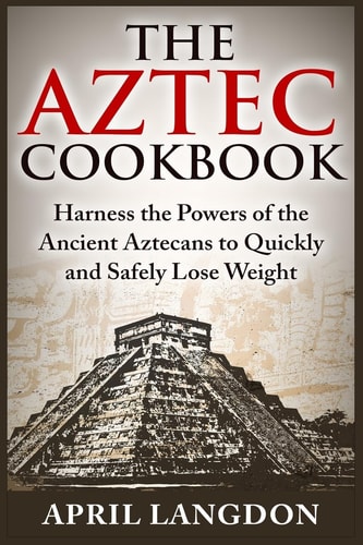 The Aztec Cookbook Harness the Powers of the Ancient Aztecans to Quickly and Safely Lose Weight