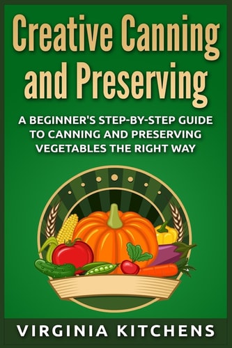 Creative Canning and Preserving A Beginner's Step-By-Step Guide to Canning and Preserving Vegetables the Right Way