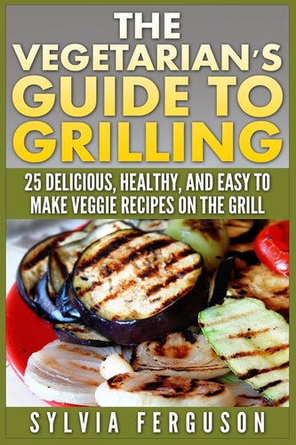 The Vegetarian's Guide to Grilling 25 Delicious, Healthy, and Easy to Make Veggie Recipes on the Grill